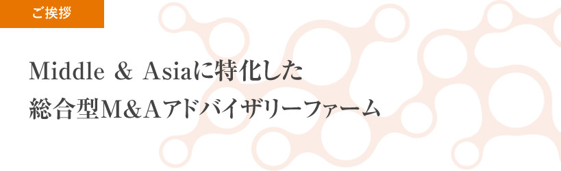ご挨拶:Middle&Asiaに特化した 総合型M&Aアドバイザリーファーム